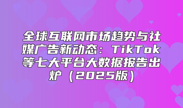 全球互联网市场趋势与社媒广告新动态：TikTok等七大平台大数据报告出炉2025版