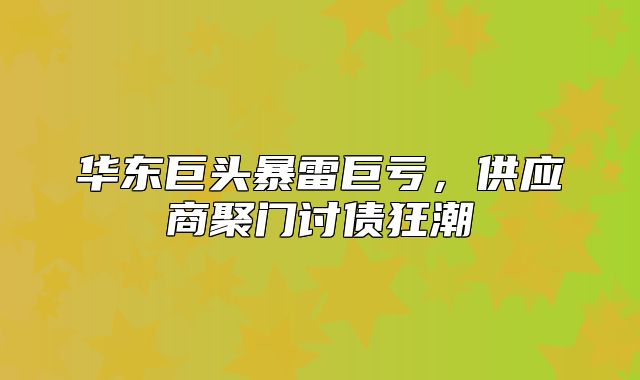 华东巨头暴雷巨亏，供应商聚门讨债狂潮