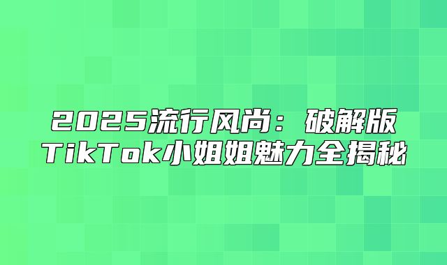 2025流行风尚：破解版TikTok小姐姐魅力全揭秘