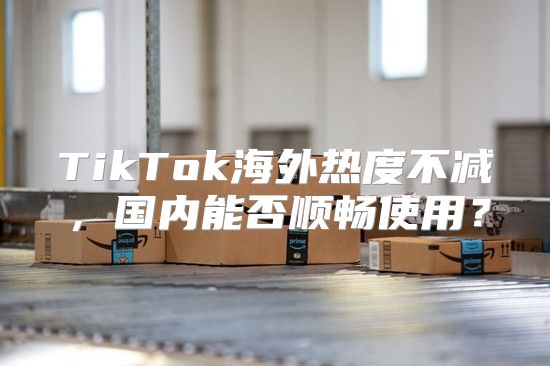 TikTok海外热度不减，国内能否顺畅使用？