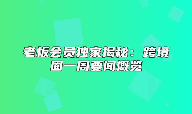 老板会员独家揭秘：跨境圈一周要闻概览