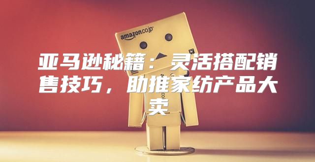 亚马逊秘籍：灵活搭配销售技巧，助推家纺产品大卖