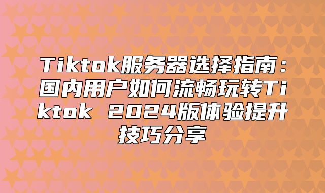 Tiktok服务器选择指南：国内用户如何流畅玩转Tiktok 2025版体验提升技巧分享