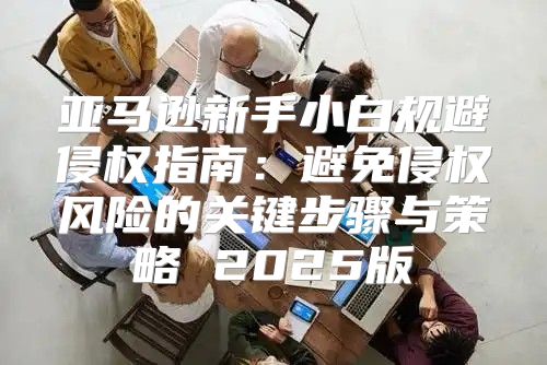 亚马逊新手小白规避侵权指南：避免侵权风险的关键步骤与策略 2025版