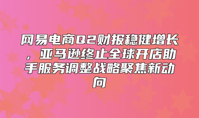 网易电商Q2财报稳健增长，亚马逊终止全球开店助手服务调整战略聚焦新动向