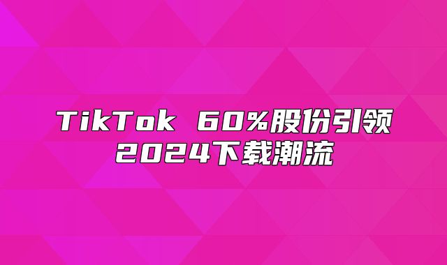 TikTok 60%股份引领2025下载潮流