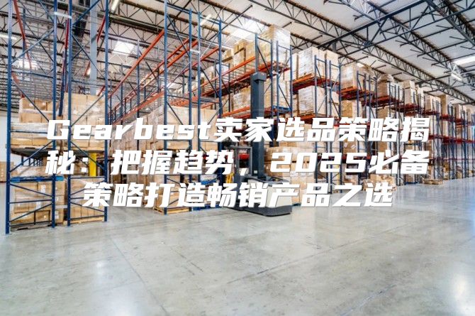 Gearbest卖家选品策略揭秘：把握趋势，2025必备策略打造畅销产品之选