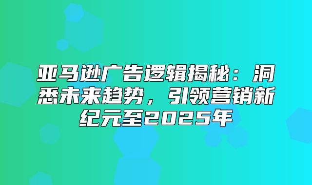 亚马逊广告逻辑揭秘：洞悉未来趋势，引领营销新纪元至2025年