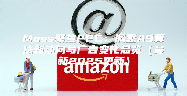 Moss聚焦PPC：洞悉A9算法新动向与广告变化总览最新2025更新