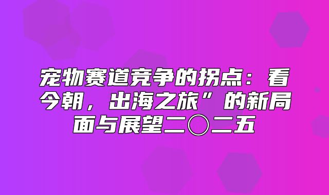 宠物赛道竞争的拐点：看今朝，出海之旅”的新局面与展望二〇二五