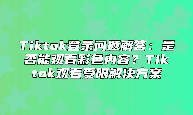 Tiktok登录问题解答：是否能观看彩色内容？Tiktok观看受限解决方案