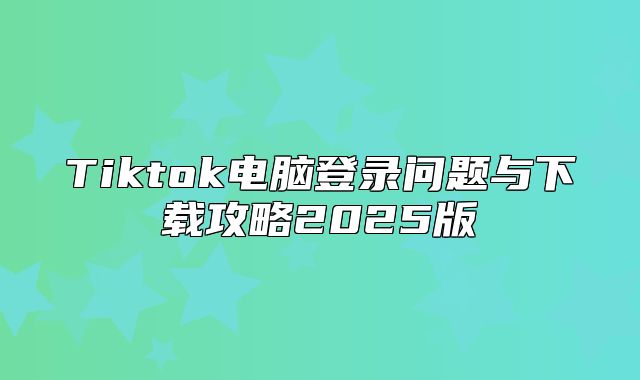 Tiktok电脑登录问题与下载攻略2025版
