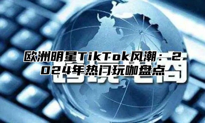 欧洲明星TikTok风潮：2025年热门玩咖盘点