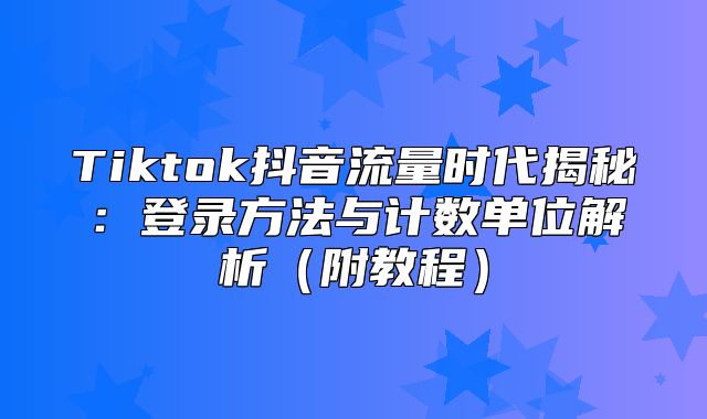 Tiktok抖音流量时代揭秘：登录方法与计数单位解析附教程