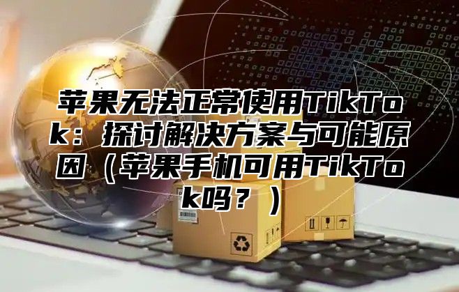 苹果无法正常使用TikTok：探讨解决方案与可能原因苹果手机可用TikTok吗？