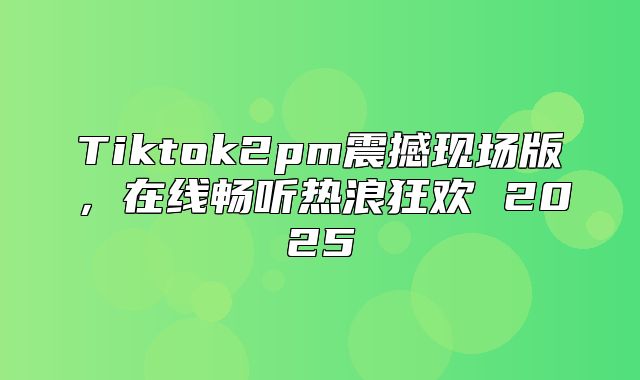 Tiktok2pm震撼现场版，在线畅听热浪狂欢 2025