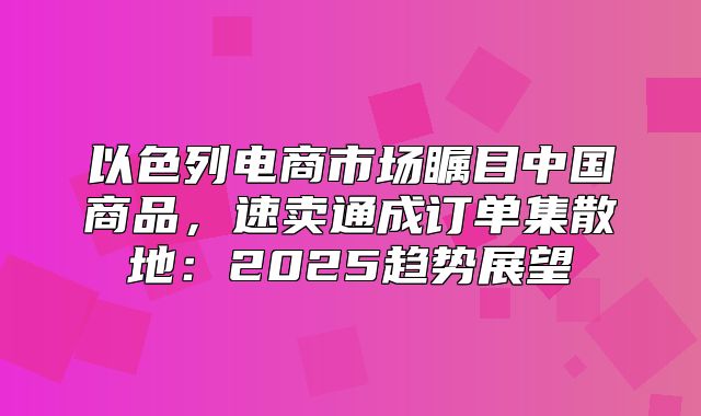 以色列电商市场瞩目中国商品，速卖通成订单集散地：2025趋势展望