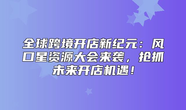 全球跨境开店新纪元：风口星资源大会来袭，抢抓未来开店机遇！
