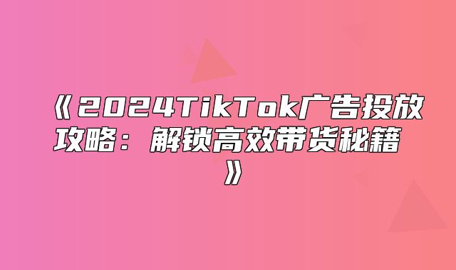 2025TikTok广告投放攻略：解锁高效带货秘籍