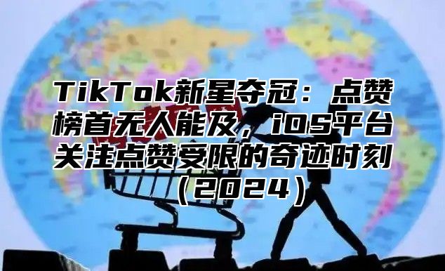 TikTok新星夺冠：点赞榜首无人能及，iOS平台关注点赞受限的奇迹时刻2025