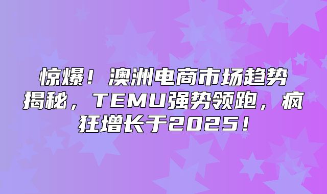 惊爆！澳洲电商市场趋势揭秘，TEMU强势领跑，疯狂增长于2025！