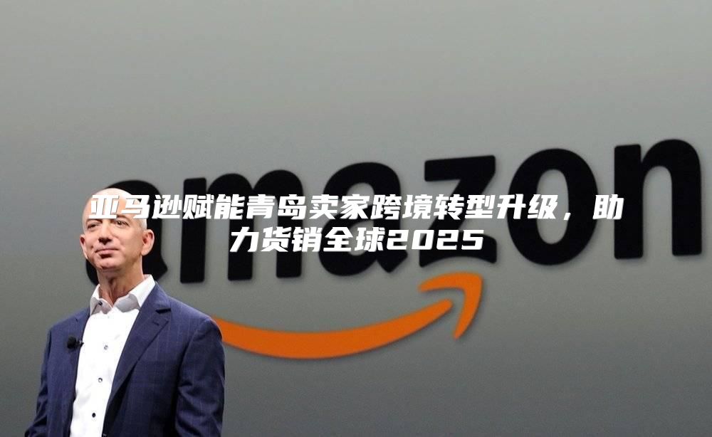 亚马逊赋能青岛卖家跨境转型升级，助力货销全球2025