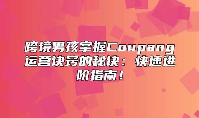 跨境男孩掌握Coupang运营诀窍的秘诀：快速进阶指南！