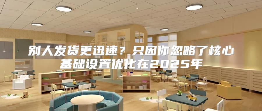 别人发货更迅速？只因你忽略了核心基础设置优化在2025年