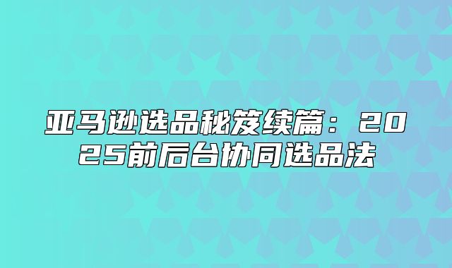 亚马逊选品秘笈续篇：2025前后台协同选品法