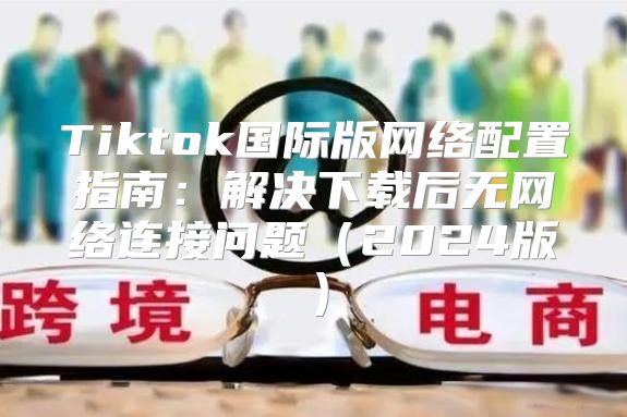 Tiktok国际版网络配置指南：解决下载后无网络连接问题2025版