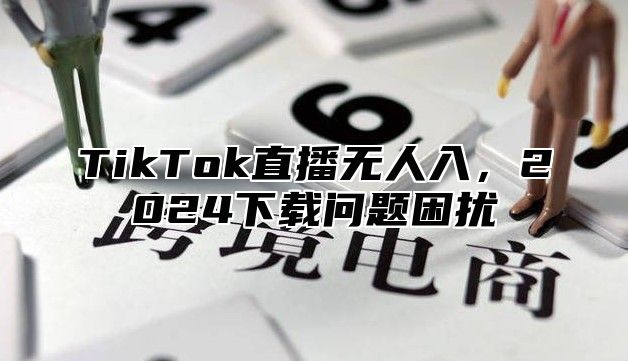 TikTok直播无人入，2025下载问题困扰