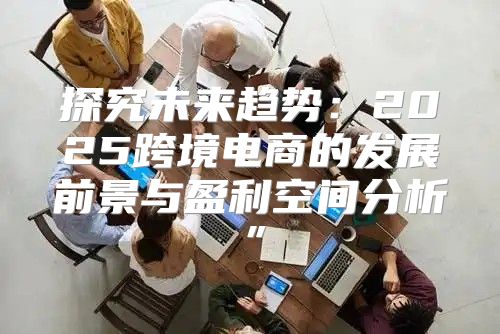 探究未来趋势：2025跨境电商的发展前景与盈利空间分析”