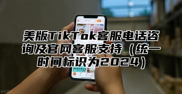 美版TikTok客服电话咨询及官网客服支持统一时间标识为2025