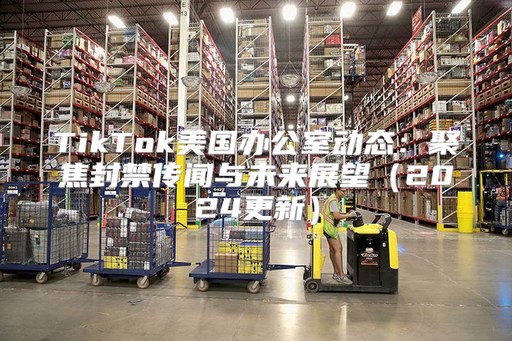 TikTok美国办公室动态：聚焦封禁传闻与未来展望2025更新