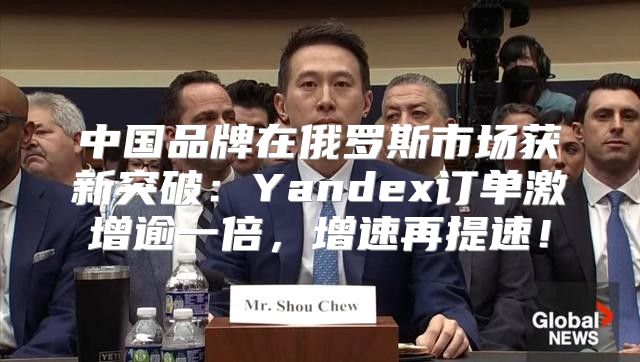 中国品牌在俄罗斯市场获新突破：Yandex订单激增逾一倍，增速再提速！