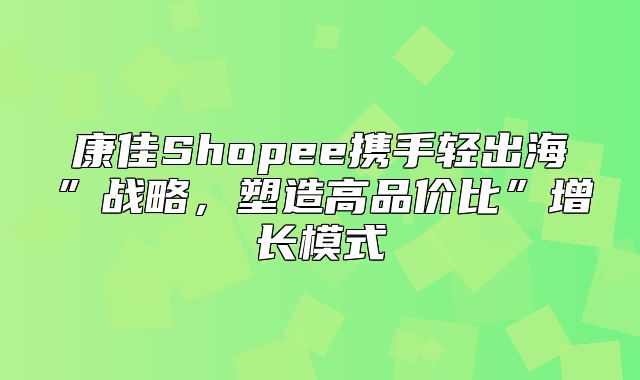 康佳Shopee携手轻出海”战略，塑造高品价比”增长模式