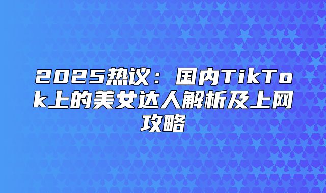 2025热议：国内TikTok上的美女达人解析及上网攻略