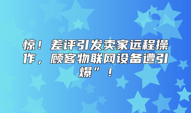 惊！差评引发卖家远程操作，顾客物联网设备遭引爆”！