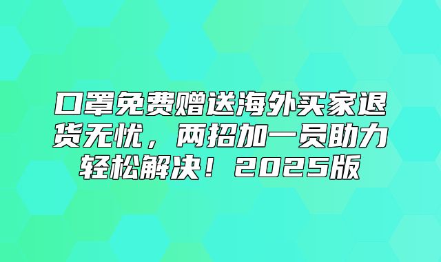 口罩免费赠送海外买家退货无忧，两招加一员助力轻松解决！2025版
