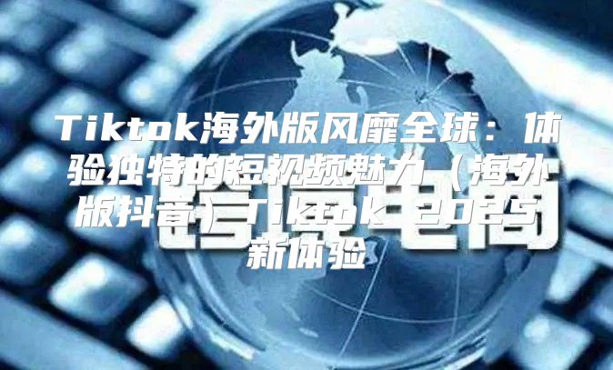 Tiktok海外版风靡全球：体验独特的短视频魅力海外版抖音Tiktok 2025新体验