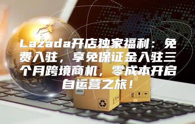Lazada开店独家福利：免费入驻，享免保证金入驻三个月跨境商机，零成本开启自运营之旅！