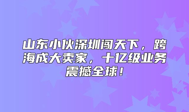 山东小伙深圳闯天下，跨海成大卖家，十亿级业务震撼全球！