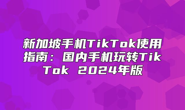 新加坡手机TikTok使用指南：国内手机玩转TikTok 2025年版