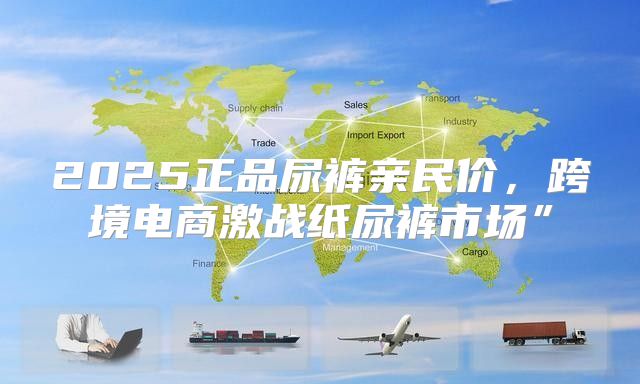 2025正品尿裤亲民价，跨境电商激战纸尿裤市场”