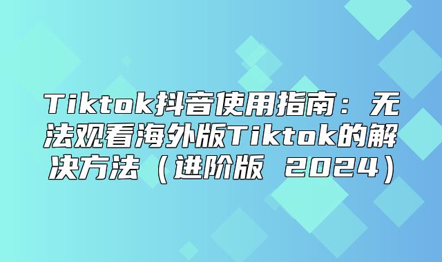 Tiktok抖音使用指南：无法观看海外版Tiktok的解决方法进阶版 2025