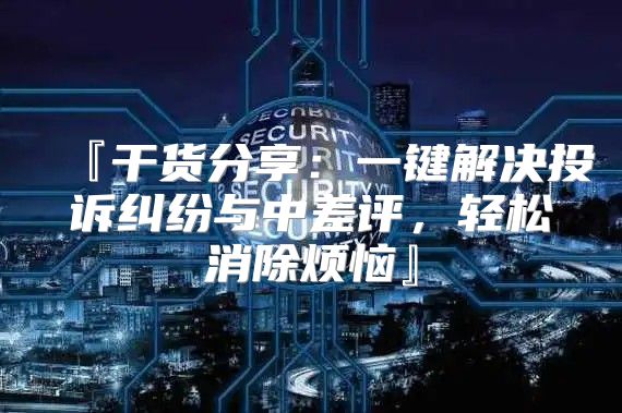 『干货分享：一键解决投诉纠纷与中差评，轻松消除烦恼』
