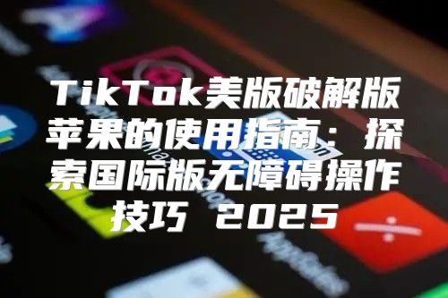 TikTok美版破解版苹果的使用指南：探索国际版无障碍操作技巧 2025