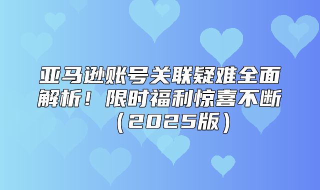 亚马逊账号关联疑难全面解析！限时福利惊喜不断2025版