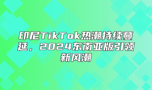 印尼TikTok热潮持续蔓延，2025东南亚版引领新风潮