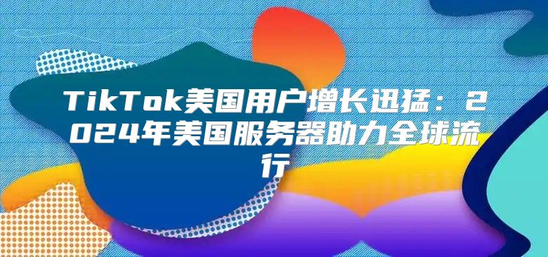 TikTok美国用户增长迅猛：2025年美国服务器助力全球流行